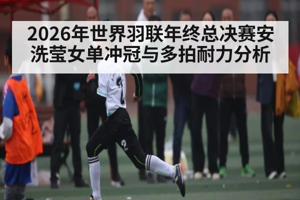 2026年世界羽联年终总决赛安洗莹女单冲冠与多拍耐力分析